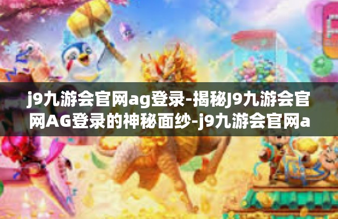 j9九游会官网ag登录-揭秘J9九游会官网AG登录的神秘面纱-j9九游会官网ag登录