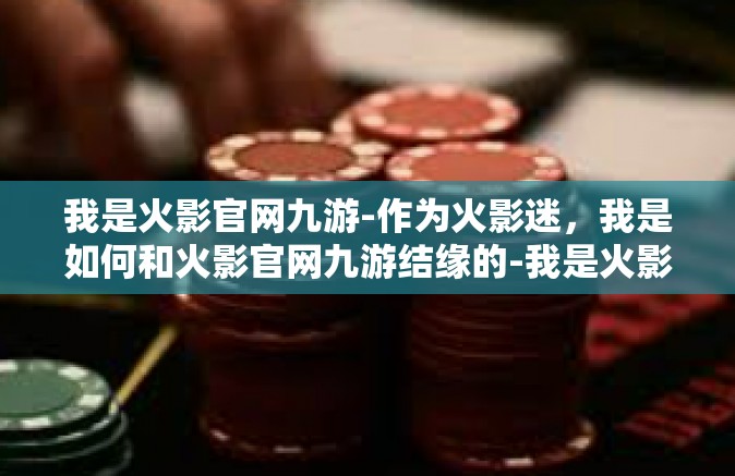 我是火影官网九游-作为火影迷，我是如何和火影官网九游结缘的-我是火影官网九游