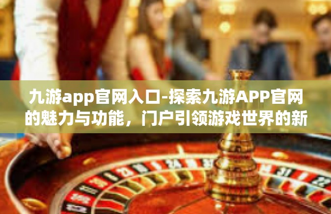 九游app官网入口-探索九游APP官网的魅力与功能，门户引领游戏世界的新征程-九游app官网入口