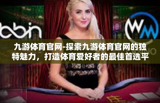 九游体育官网-探索九游体育官网的独特魅力，打造体育爱好者的最佳首选平台-九游体育官网