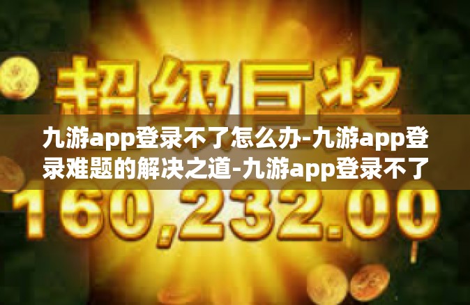 九游app登录不了怎么办-九游app登录难题的解决之道-九游app登录不了怎么办
