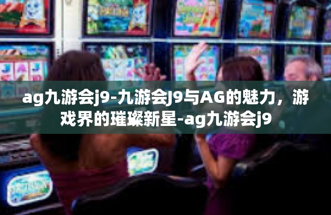 ag九游会j9-九游会J9与AG的魅力，游戏界的璀璨新星-ag九游会j9