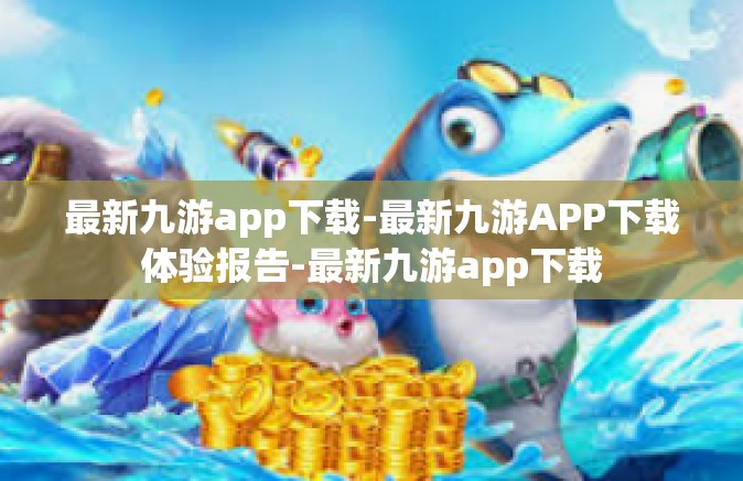 最新九游app下载-最新九游APP下载体验报告-最新九游app下载