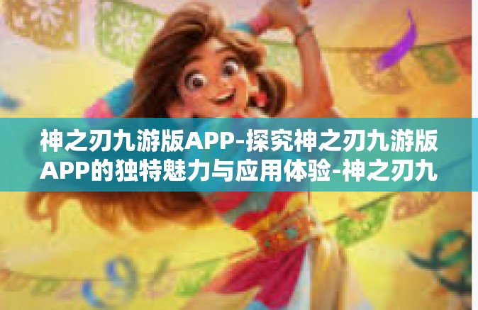 神之刃九游版APP-探究神之刃九游版APP的独特魅力与应用体验-神之刃九游版APP