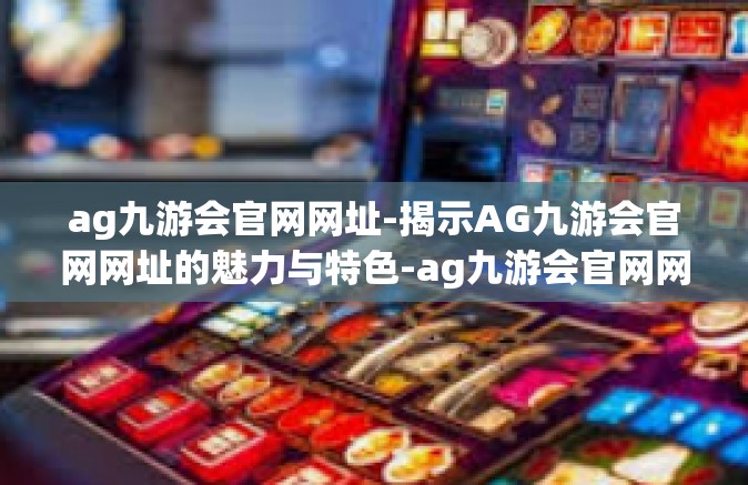 ag九游会官网网址-揭示AG九游会官网网址的魅力与特色-ag九游会官网网址