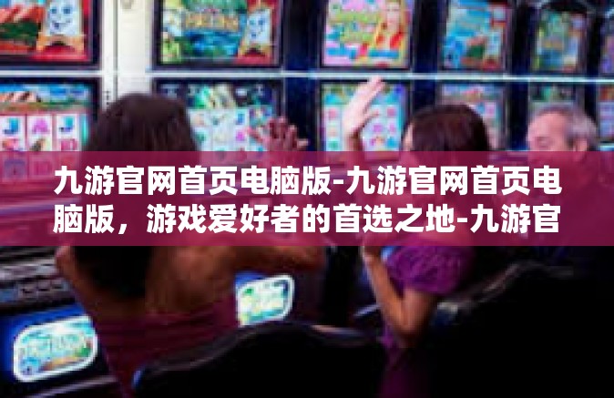 九游官网首页电脑版-九游官网首页电脑版，游戏爱好者的首选之地-九游官网首页电脑版