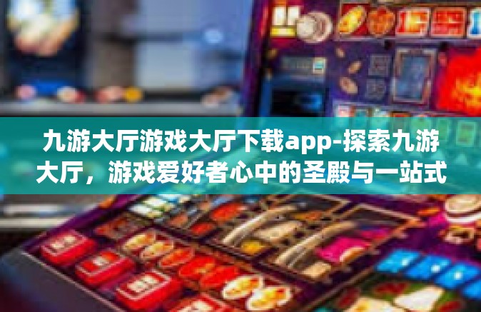 九游大厅游戏大厅下载app-探索九游大厅，游戏爱好者心中的圣殿与一站式下载app的平台-九游大厅游戏大厅下载app