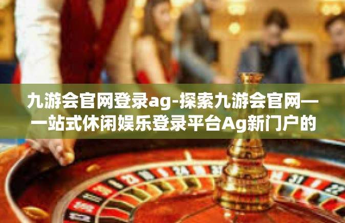 九游会官网登录ag-探索九游会官网—一站式休闲娱乐登录平台Ag新门户的探索之旅-九游会官网登录ag