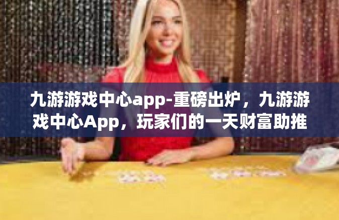 九游游戏中心app-重磅出炉，九游游戏中心App，玩家们的一天财富助推器-九游游戏中心app