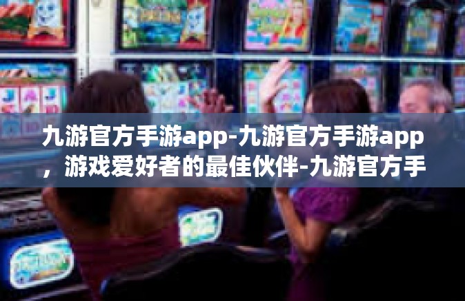 九游官方手游app-九游官方手游app，游戏爱好者的最佳伙伴-九游官方手游app