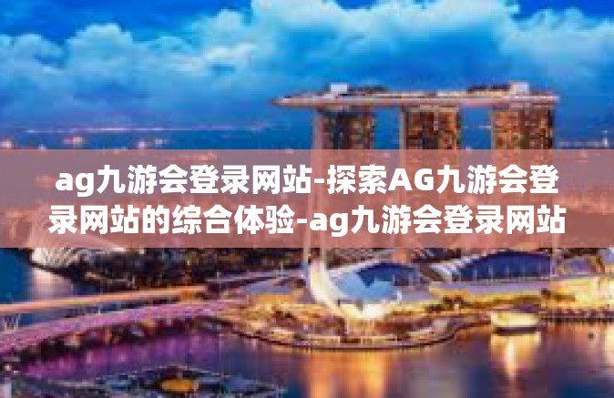 ag九游会登录网站-探索AG九游会登录网站的综合体验-ag九游会登录网站
