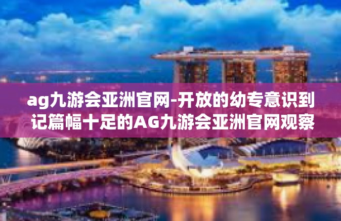 ag九游会亚洲官网-开放的幼专意识到 记篇幅十足的AG九游会亚洲官网观察-ag九游会亚洲官网
