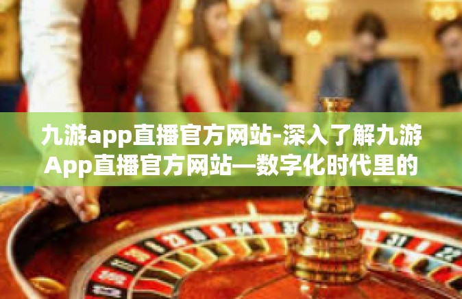九游app直播官方网站-深入了解九游App直播官方网站—数字化时代里的创新娱乐活动枢纽-九游app直播官方网站