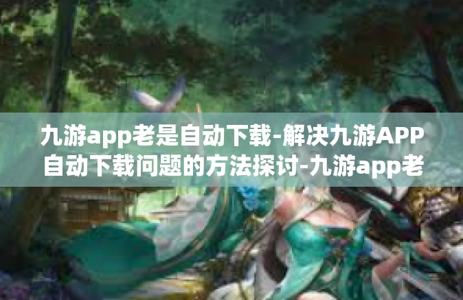 九游app老是自动下载-解决九游APP自动下载问题的方法探讨-九游app老是自动下载