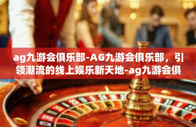 ag九游会俱乐部-AG九游会俱乐部，引领潮流的线上娱乐新天地-ag九游会俱乐部