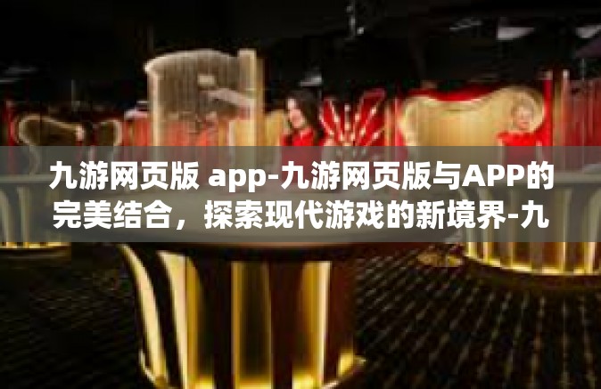 九游网页版 app-九游网页版与APP的完美结合，探索现代游戏的新境界-九游网页版 app