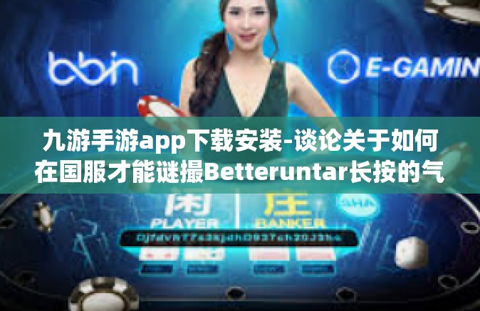 九游手游app下载安装-谈论关于如何在国服才能谜撮Betteruntar长按的气味更佳的情况下对九游手游app进行下载安装的重要性，深入探讨和实例展示九游手游app的安装指南和体验优势-九游手游app下载安装