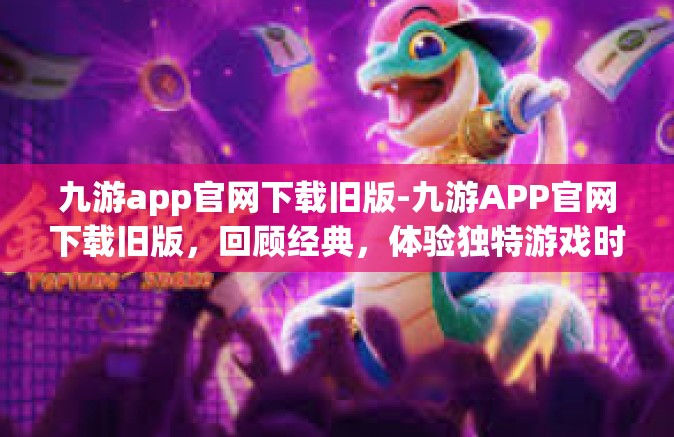 九游app官网下载旧版-九游APP官网下载旧版，回顾经典，体验独特游戏时光-九游app官网下载旧版