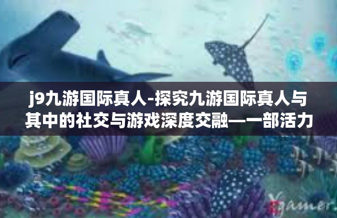 j9九游国际真人-探究九游国际真人与其中的社交与游戏深度交融—一部活力与热情相碰撞的艺术呈现传奇-j9九游国际真人