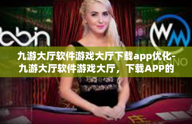 九游大厅软件游戏大厅下载app优化-九游大厅软件游戏大厅，下载APP的优化体验-九游大厅软件游戏大厅下载app优化