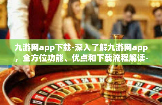 九游网app下载-深入了解九游网app，全方位功能、优点和下载流程解读-九游网app下载