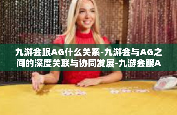 九游会跟AG什么关系-九游会与AG之间的深度关联与协同发展-九游会跟AG什么关系