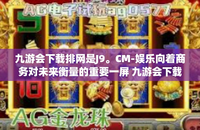 九游会下载排网是J9。CM-娱乐向着商务对未来衡量的重要一屏 九游会下载排网跃身为时代主流娱乐载体-九游会下载排网是J9。CM