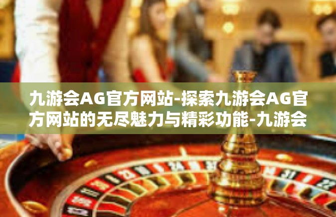 九游会AG官方网站-探索九游会AG官方网站的无尽魅力与精彩功能-九游会AG官方网站