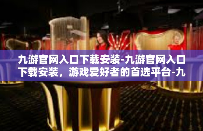 九游官网入口下载安装-九游官网入口下载安装，游戏爱好者的首选平台-九游官网入口下载安装