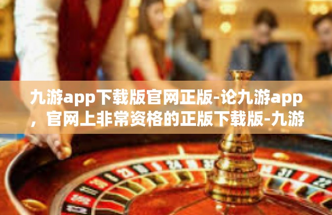九游app下载版官网正版-论九游app，官网上非常资格的正版下载版-九游app下载版官网正版
