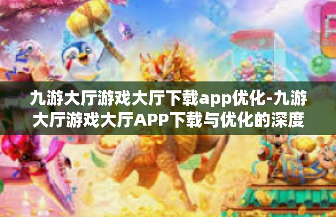 九游大厅游戏大厅下载app优化-九游大厅游戏大厅APP下载与优化的深度解析-九游大厅游戏大厅下载app优化