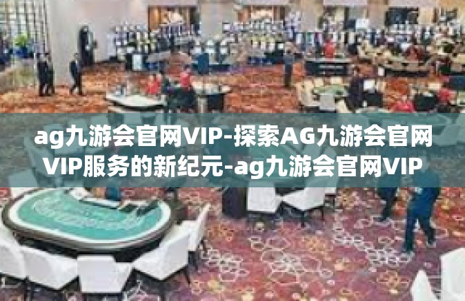 ag九游会官网VIP-探索AG九游会官网VIP服务的新纪元-ag九游会官网VIP