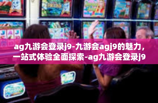ag九游会登录j9-九游会agj9的魅力，一站式体验全面探索-ag九游会登录j9