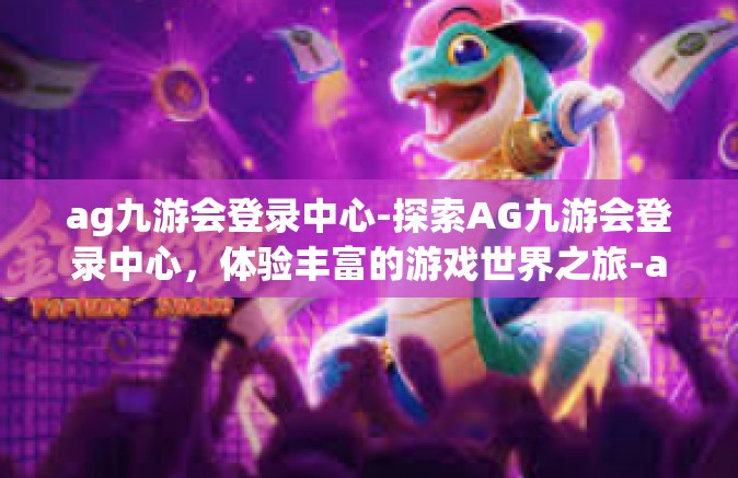 ag九游会登录中心-探索AG九游会登录中心，体验丰富的游戏世界之旅-ag九游会登录中心