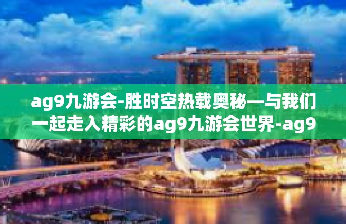 ag9九游会-胜时空热载奥秘—与我们一起走入精彩的ag9九游会世界-ag9九游会