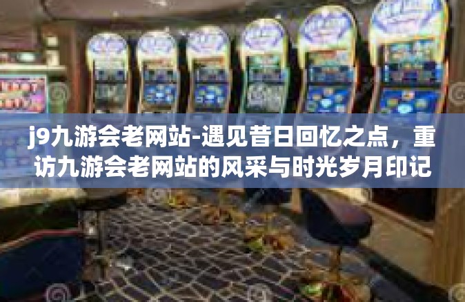 j9九游会老网站-遇见昔日回忆之点，重访九游会老网站的风采与时光岁月印记-j9九游会老网站