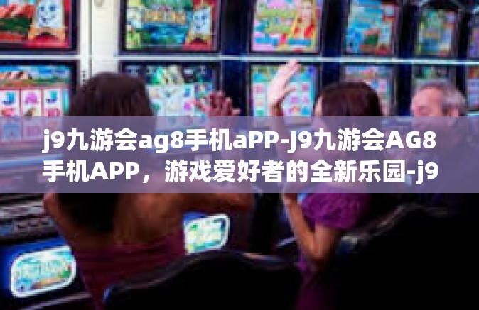 j9九游会ag8手机aPP-J9九游会AG8手机APP，游戏爱好者的全新乐园-j9九游会ag8手机aPP