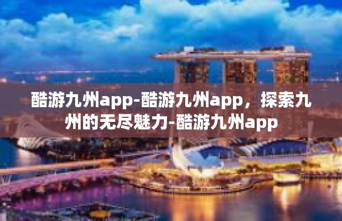 酷游九州app-酷游九州app，探索九州的无尽魅力-酷游九州app