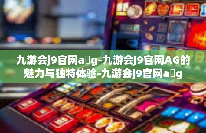 九游会j9官网a g-九游会J9官网AG的魅力与独特体验-九游会j9官网a g