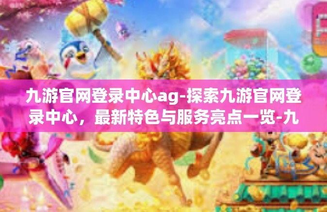 九游官网登录中心ag-探索九游官网登录中心，最新特色与服务亮点一览-九游官网登录中心ag