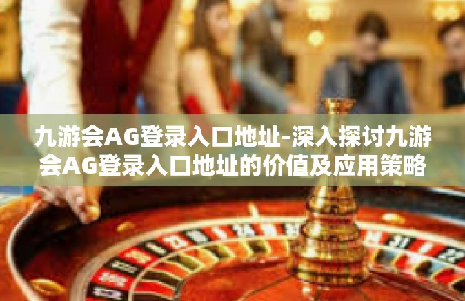 九游会AG登录入口地址-深入探讨九游会AG登录入口地址的价值及应用策略-九游会AG登录入口地址