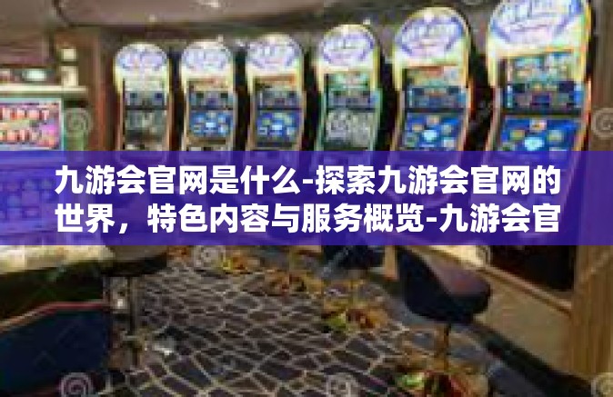 九游会官网是什么-探索九游会官网的世界，特色内容与服务概览-九游会官网是什么
