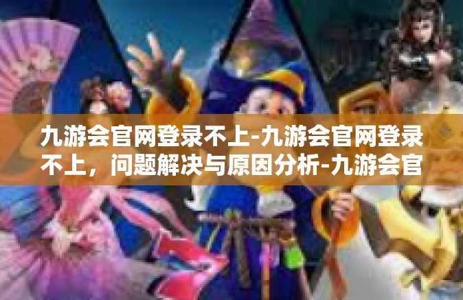 九游会官网登录不上-九游会官网登录不上，问题解决与原因分析-九游会官网登录不上