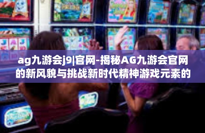 ag九游会j9|官网-揭秘AG九游会官网的新风貌与挑战新时代精神游戏元素的新解析-ag九游会j9|官网