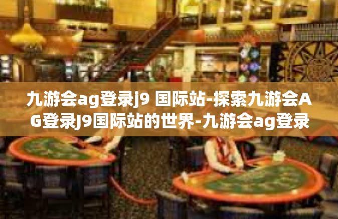 九游会ag登录j9 国际站-探索九游会AG登录J9国际站的世界-九游会ag登录j9 国际站