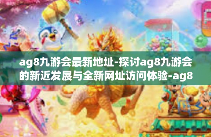 ag8九游会最新地址-探讨ag8九游会的新近发展与全新网址访问体验-ag8九游会最新地址