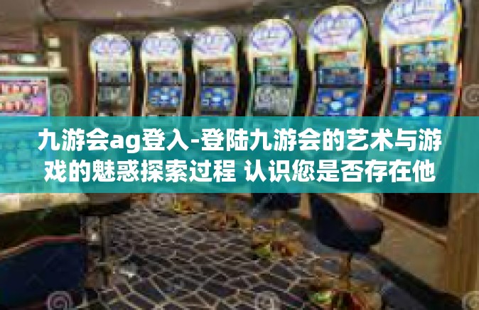 九游会ag登入-登陆九游会的艺术与游戏的魅惑探索过程 认识您是否存在他人的架空并行世界中的AG登入体验-九游会ag登入