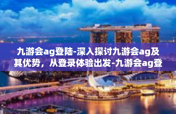 九游会ag登陆-深入探讨九游会ag及其优势，从登录体验出发-九游会ag登陆