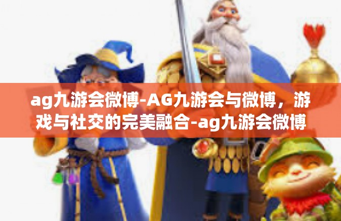 ag九游会微博-AG九游会与微博，游戏与社交的完美融合-ag九游会微博