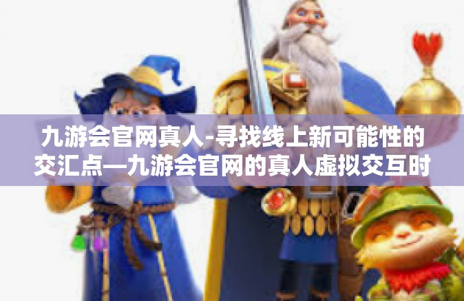 九游会官网真人-寻找线上新可能性的交汇点—九游会官网的真人虚拟交互时代探索-九游会官网真人